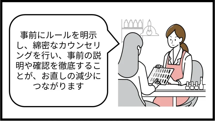 事前にルールを明示し、綿密なカウンセリングを行い、事前の説明や確認を徹底することが、お直しの減少につながります