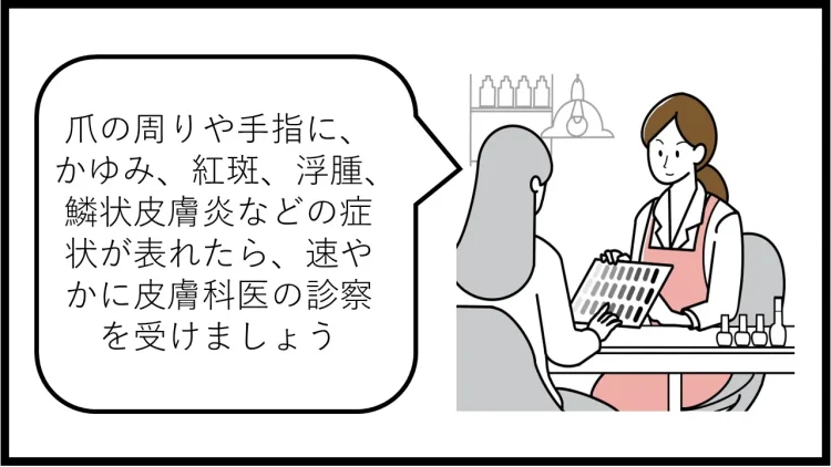 爪の周りや手指に、かゆみ、紅斑、浮腫、鱗状皮膚炎などの症状が表れたら、速やかに皮膚科医の診察を受けましょう