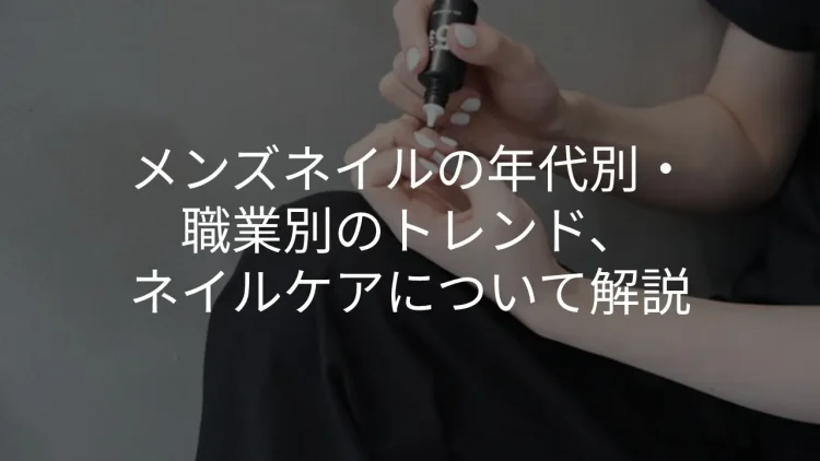 メンズネイルの年代別・職業別のトレンド、ネイルケアについて解説
